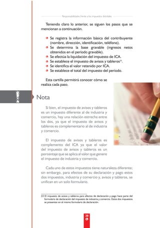Responsabilidades frente a los impuestos distritales


       Teniendo claro lo anterior, se siguen los pasos que se
     mencionan a continuación.

         • Se registra la información básica del contribuyente
           (nombre, dirección, identificación, teléfono).
         • Se determina la base gravable (ingresos netos
           obtenidos en el período gravable).
         • Se efectúa la liquidación del impuesto de ICA.
         • Se establece el impuesto de avisos y tableros23.
         • Se identifica el valor retenido por ICA.
         • Se establece el total del impuesto del período.

        Esta cartilla permitirá conocer cómo se
     realiza cada paso.



!   Nota
        Si bien, el impuesto de avisos y tableros
     es un impuesto diferente al de industria y
     comercio, hay una relación estrecha entre
     los dos, ya que el impuesto de avisos y
     tableros es complementario al de industria
     y comercio.

         El impuesto de avisos y tableros es
     complemento del ICA ya que el valor
     del impuesto de avisos y tableros es un
     porcentaje que se aplica al valor que genere
     el impuesto de industria y comercio.

        Cada uno de estos impuestos tiene naturaleza diferente;
     sin embargo, para efectos de su declaración y pago estos
     dos impuestos, industria y comercio y, avisos y tableros, se
     unifican en un solo formulario.


     23 El impuesto de avisos y tableros para efectos de declaración y pago hace parte del
        formulario de declaración del impuesto de industria y comercio. Estos dos impuestos
        se presentan en el mismo formulario de declaración.




                                                38
 