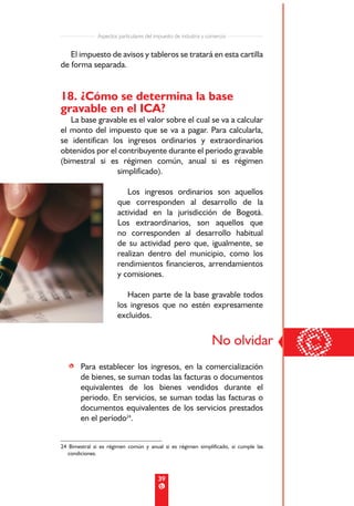 Aspectos particulares del impuesto de industria y comercio


   El impuesto de avisos y tableros se tratará en esta cartilla
de forma separada.


18. ¿Cómo se determina la base
gravable en el ICA?
   La base gravable es el valor sobre el cual se va a calcular
el monto del impuesto que se va a pagar. Para calcularla,
se identifican los ingresos ordinarios y extraordinarios
obtenidos por el contribuyente durante el periodo gravable
(bimestral si es régimen común, anual si es régimen
                 simplificado).

                          Los ingresos ordinarios son aquellos
                       que corresponden al desarrollo de la
                       actividad en la jurisdicción de Bogotá.
                       Los extraordinarios, son aquellos que
                       no corresponden al desarrollo habitual
                       de su actividad pero que, igualmente, se
                       realizan dentro del municipio, como los
                       rendimientos financieros, arrendamientos
                       y comisiones.

                          Hacen parte de la base gravable todos
                       los ingresos que no estén expresamente
                       excluidos.




   • Para establecer los ingresos, en la comercialización
                                                                  No olvidar
                                                                                     ©
     de bienes, se suman todas las facturas o documentos
     equivalentes de los bienes vendidos durante el
     periodo. En servicios, se suman todas las facturas o
     documentos equivalentes de los servicios prestados
     en el período24.


24 Bimestral si es régimen común y anual si es régimen simplificado, si cumple las
   condiciones.



                                          39
 