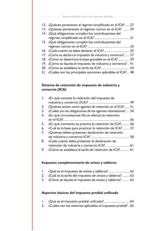 Responsabilidades frente a los impuestos distritales


12. ¿Quiénes pertenecen al régimen simplificado en el ICA? .... 27
13. ¿Quiénes pertenecen al régimen común en el ICA? ....... 29
14. ¿Qué obligaciones cumplen los contribuyentes del
    régimen simplificado en el ICA? ...................................... 31
15. ¿Qué obligaciones cumplen los contribuyentes del
    régimen común en el ICA? .............................................. 33
16. ¿Cada cuánto se debe declarar el ICA? ............................ 35
17. ¿Cómo se declara el impuesto de industria y comercio?...... 37
18. ¿Cómo se determina la base gravable en el ICA?............. 39
19. ¿Cómo se liquida el impuesto de industria y comercio? .. 41
20. ¿Cómo se establece la tarifa de ICA? ............................... 43
21. ¿Cuáles son las principales sanciones aplicables al ICA? ... 48


Sistema de retención de impuesto de industria y
comercio (ICA)

1.   ¿En qué consiste la retención del impuesto de
     industria y comercio (ICA)? ............................................. 49
2.   ¿Quiénes actúan como agentes de retención en el ICA?...... 51
3.   ¿Cuáles son las obligaciones de los agentes retenedores? .... 54
4.   ¿En qué circunstancias No se efectúa la retención
     en el ICA? ......................................................................... 56
5.   ¿En qué momento se practica la retención de ICA?......... 56
6.   ¿Cuál es la base para practicar la retención de ICA? ........ 57
7.   ¿Quiénes deben presentar declaración de retención
     de industria y comercio ICA? .......................................... 58
8.   ¿Cada cuánto debo presentar la declaración de
     retención de industria y comercio ICA?........................... 61
9.   ¿Cómo se establece la tarifa de retención de ICA? .......... 61


Impuesto complementario de avisos y tableros

1.   ¿Qué es el impuesto de avisos y tableros? ....................... 62
2.   ¿Cuál es la tarifa del impuesto de avisos y tableros? ........ 63
3.   ¿Cómo se liquida el impuesto de avisos y tableros? ......... 63


Aspectos básicos del impuesto predial unificado

1.   ¿Qué es el impuesto predial unificado? ............................ 64
2.   ¿Cuáles son los sistemas aplicables al impuesto predial? .. 65


                                            4
 