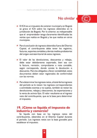 Aspectos particulares del impuesto de industria y comercio




• El ICA es un impuesto de carácter municipal y en Bogotá
                                                              No olvidar
                                                                           ©
  se grava el ICA sobre los ingresos obtenidos en la
  jurisdicción de Bogotá. Por lo anterior, es indispensable
  que el emprendedor tenga claramente identificadas las
  ventas que realiza en Bogotá y las que realiza en otros
  municipios.

• Para la exclusión de ingresos obtenidos fuera del Distrito
  Capital, el contribuyente debe tener los registros,
  facturas, soportes contables y demás medios probatorios
  del origen extraterritorial de estos ingresos.

• El valor de las devoluciones, descuentos y rebajas,
  debe estar debidamente soportado, bien sea con
  la factura, remisión, comprobante o nota contable,
  según corresponda, donde conste la devolución o
  descuento. Para los obligados a llevar contabilidad, estos
  documentos deben estar registrados de conformidad
  con las normas.

• Para determinar los ingresos netos, al total de los ingresos
  del período se le restan: los ingresos correspondientes
  a actividades exentas y no sujetas, también se restan las
  devoluciones, rebajas y descuentos, las exportaciones y
  la venta de activos fijos. El valor resultante es el ingreso
  neto del contribuyente, que es la base para determinar
  el impuesto.


19. ¿Cómo se liquida el impuesto de
industria y comercio?
   Se liquida con base en los ingresos netos del
contribuyente, obtenidos en el Distrito Capital durante
el período. Los ingresos netos son la base gravable para
establecer el impuesto.


                                      41
 