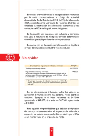 Responsabilidades frente a los impuestos distritales


        Entonces, una vez obtenida la base gravable se multiplica
     por la tarifa correspondiente al código de actividad
     desarrollada. En la Resolución 0219 del 25 de febrero de
     2004, expedida por la Secretaría de Hacienda Distrital, se
     establece la clasificación de actividades económicas y las
     tarifas para el ICA en Bogotá, www.shd.gov.co

        La liquidación del impuesto por industria y comercio
     será igual al resultado de multiplicar el valor determinado
     como base gravable por la tarifa correspondiente.

         Entonces, con los datos del ejemplo anterior se liquidará
     el valor del impuesto de industria y comercio, así:




©   No olvidar
             Liquidación del impuesto de industria y comercio                   Ejemplo
      Total ingresos netos gravables                                           11.500.000
      Impuesto de industria y comercio                                           =48.000
      Se establece multiplicando los ingresos netos gravables por la
      tarifa correspondiente que para este caso es del 4,14 por mil, así:
      $11.500.000 x 4,14 por mil = $47.610
      __________________________________________________                       _________
      = El valor por impuesto de industria y comercio es $47.610,
        pero al aproximar al múltiplo de mil más cercano queda en
        $48.000.



        En las declaraciones tributarias todos los valores se
     aproximan al múltiplo de mil más cercano. No se escriben
     centavos. Ejemplo: si el valor resultante es $47.500
     aproxímelo a $47.000; si el valor es $47.501, aproxímelo
     a $48.000.

        Para aquellos emprendedores que declaran el impuesto
     de renta y complementarios, el impuesto de industria y
     comercio es tratado como deducible, es decir que el ICA
     es un menor valor en el impuesto de renta.




                                                42
 