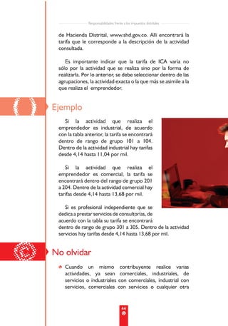 Responsabilidades frente a los impuestos distritales


      de Hacienda Distrital, www.shd.gov.co. Allí encontrará la
      tarifa que le corresponde a la descripción de la actividad
      consultada.

         Es importante indicar que la tarifa de ICA varía no
      sólo por la actividad que se realiza sino por la forma de
      realizarla. Por lo anterior, se debe seleccionar dentro de las
      agrupaciones, la actividad exacta o la que más se asimile a la
      que realiza el emprendedor.



()   Ejemplo
        Si la actividad que realiza el
      emprendedor es industrial, de acuerdo
      con la tabla anterior, la tarifa se encontrará
      dentro de rango de grupo 101 a 104.
      Dentro de la actividad industrial hay tarifas
      desde 4,14 hasta 11,04 por mil.

         Si la actividad que realiza el
      emprendedor es comercial, la tarifa se
      encontrará dentro del rango de grupo 201
      a 204. Dentro de la actividad comercial hay
      tarifas desde 4,14 hasta 13,68 por mil.

         Si es profesional independiente que se
      dedica a prestar servicios de consultorías, de
      acuerdo con la tabla su tarifa se encontrará
      dentro de rango de grupo 301 a 305. Dentro de la actividad
      servicios hay tarifas desde 4,14 hasta 13,68 por mil.



©    No olvidar
      • Cuando un mismo contribuyente realice varias
        actividades, ya sean comerciales, industriales, de
        servicios o industriales con comerciales, industrial con
        servicios, comerciales con servicios o cualquier otra


                                            44
 