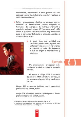 Aspectos particulares del impuesto de industria y comercio


    combinación, determinará la base gravable de cada
    actividad (comercial, industrial y servicios) y aplicará la
    tarifa correspondiente26.

• Señor emprendedor, clasificar su actividad correc-
  tamente27 es determinante cuando diligencia su
  formulario de inscripción de matrícula mercantil o
  cuando formaliza el registro RIT (ver numerales 9 y 10).
  Desde el punto de vista tributario es muy importante,
  pues, el porcentaje de la tarifa se asigna de acuerdo a la
  actividad desarrollada.

                       • Si usted tiene una actividad mal
                         clasificada puede estar pagando una
                         tarifa incorrecta, que puede incrementar
                         o disminuir el valor del impuesto,
                         lo cual da origen a inconsistencias y
                         sanciones.




                          Un emprendedor profesional inde-
                       pendiente se dedica a prestar asesorías
                                                                            Ejemplo
                                                                                      ()
                       jurídicas.

                          Al revisar el código CIIU, la actividad
                       de servicios 7411 actividades jurídicas, se
                       encuentra en el grupo 302 y en el grupo
                       304, así:

    Grupo 302 actividades jurídicas, como consultoría
    profesional con tarifa 6,9x mil.

    Grupo 304 actividades jurídicas, en el ejercicio de una
    profesión liberal con tarifa 9,66xmil.

26 Decreto 352 de 2002. Estatuto Tributario de Bogotá 2006, Art. 54.
27 Clasificación CIIU para Bogotá, D.C: Resolución 0219 de febrero 25 de 2004 de la
   Secretaría de Hacienda Distrital. www.shd.gov.co



                                          45
 