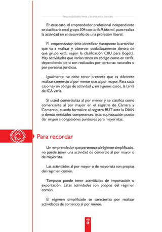 Responsabilidades frente a los impuestos distritales


         En este caso, el emprendedor profesional independiente
     se clasificaría en el grupo 304 con tarifa 9,66xmil, pues realiza
     la actividad en el desarrollo de una profesión liberal.

       El emprendedor debe identificar claramente la actividad
     que va a realizar y observar cuidadosamente dentro de
     qué grupo está, según la clasificación CIIU para Bogotá.
     Hay actividades que varían tanto en código como en tarifa,
     dependiendo de si son realizadas por personas naturales o
     por personas jurídicas.

        Igualmente, se debe tener presente que es diferente
     realizar comercio al por menor que al por mayor. Para cada
     caso hay un código de actividad y, en algunos casos, la tarifa
     de ICA varía.

        Si usted comercializa al por menor y se clasifica como
     comerciante al por mayor en el registro de Cámara y
     Comercio, cuando formalice el registro RUT ante la DIAN
     o demás entidades competentes, esta equivocación puede
     dar origen a obligaciones puntuales para mayoristas.




©   Para recordar
        Un emprendedor que pertenece al régimen simplificado,
     no puede tener una actividad de comercio al por mayor o
     de mayorista.

        Las actividades al por mayor o de mayorista son propias
     del régimen común.

       Tampoco puede tener actividades de importación o
     exportación. Estas actividades son propias del régimen
     común.

        El régimen simplificado se caracteriza por realizar
     actividades de comercio al por menor.


                                           46
 