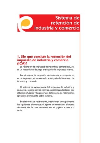 Sistema de
                          retención de
                  industria y comercio




1. ¿En qué consiste la retención del
impuesto de industria y comercio
(ICA)?
   La retención del impuesto de industria y comercio (ICA),
es un mecanismo de pago anticipado del impuesto mismo.

   Por sí misma, la retención de industria y comercio no
es un impuesto, es un recaudo anticipado del impuesto de
industria y comercio.

   El sistema de retenciones del impuesto de industria y
comercio, se rige por las normas específicas adoptadas por
el Distrito Capital y las generales del sistema de retenciones
aplicables al impuesto sobre la renta.

   En el sistema de retenciones, intervienen principalmente
los siguientes elementos: el agente de retención, el sujeto
de retención, la base de retención, el pago o abono y la
tarifa.




                             49
 