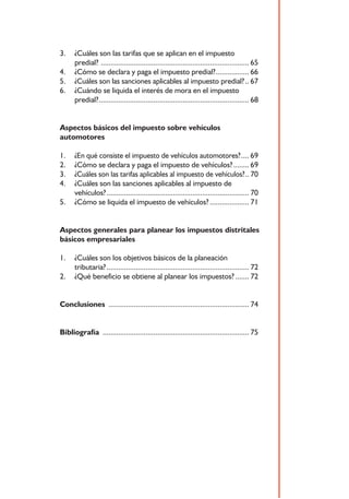 3.    ¿Cuáles son las tarifas que se aplican en el impuesto
      predial? ............................................................................ 65
4.    ¿Cómo se declara y paga el impuesto predial? ................. 66
5.    ¿Cuáles son las sanciones aplicables al impuesto predial? .. 67
6.    ¿Cuándo se liquida el interés de mora en el impuesto
      predial? ............................................................................. 68


Aspectos básicos del impuesto sobre vehículos
automotores

1.    ¿En qué consiste el impuesto de vehículos automotores? .... 69
2.    ¿Cómo se declara y paga el impuesto de vehículos? ........ 69
3.    ¿Cuáles son las tarifas aplicables al impuesto de vehículos? .. 70
4.    ¿Cuáles son las sanciones aplicables al impuesto de
      vehículos? ......................................................................... 70
5.    ¿Cómo se liquida el impuesto de vehículos? .................... 71


Aspectos generales para planear los impuestos distritales
básicos empresariales

1.    ¿Cuáles son los objetivos básicos de la planeación
      tributaria? ......................................................................... 72
2.    ¿Qué beneficio se obtiene al planear los impuestos? ....... 72


Conclusiones ........................................................................ 74


Bibliografía ........................................................................... 75




                                              5
 