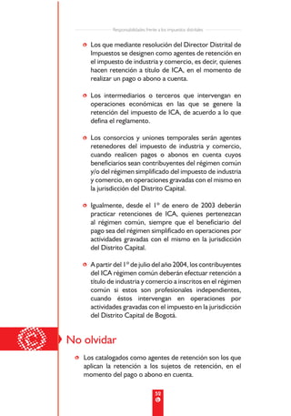 Responsabilidades frente a los impuestos distritales


       • Los que mediante resolución del Director Distrital de
         Impuestos se designen como agentes de retención en
         el impuesto de industria y comercio, es decir, quienes
         hacen retención a título de ICA, en el momento de
         realizar un pago o abono a cuenta.

       • Los intermediarios o terceros que intervengan en
         operaciones económicas en las que se genere la
         retención del impuesto de ICA, de acuerdo a lo que
         defina el reglamento.

       • Los consorcios y uniones temporales serán agentes
         retenedores del impuesto de industria y comercio,
         cuando realicen pagos o abonos en cuenta cuyos
         beneficiarios sean contribuyentes del régimen común
         y/o del régimen simplificado del impuesto de industria
         y comercio, en operaciones gravadas con el mismo en
         la jurisdicción del Distrito Capital.

       • Igualmente, desde el 1º de enero de 2003 deberán
         practicar retenciones de ICA, quienes pertenezcan
         al régimen común, siempre que el beneficiario del
         pago sea del régimen simplificado en operaciones por
         actividades gravadas con el mismo en la jurisdicción
         del Distrito Capital.

       • A partir del 1º de julio del año 2004, los contribuyentes
         del ICA régimen común deberán efectuar retención a
         título de industria y comercio a inscritos en el régimen
         común si estos son profesionales independientes,
         cuando éstos intervengan en operaciones por
         actividades gravadas con el impuesto en la jurisdicción
         del Distrito Capital de Bogotá.



©   No olvidar
     • Los catalogados como agentes de retención son los que
       aplican la retención a los sujetos de retención, en el
       momento del pago o abono en cuenta.

                                          52
 