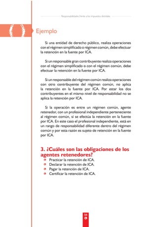 Responsabilidades frente a los impuestos distritales




()   Ejemplo
          Si una entidad de derecho público, realiza operaciones
      con el régimen simplificado o régimen común, debe efectuar
      la retención en la fuente por ICA.

         Si un responsable gran contribuyente realiza operaciones
      con el régimen simplificado o con el régimen común, debe
      efectuar la retención en la fuente por ICA.

         Si un responsable del régimen común realiza operaciones
      con otro contribuyente del régimen común, no aplica
      la retención en la fuente por ICA. Por estar los dos
      contribuyentes en el mismo nivel de responsabilidad no se
      aplica la retención por ICA.

         Si la operación es entre un régimen común, agente
      retenedor, con un profesional independiente perteneciente
      al régimen común, sí se efectúa la retención en la fuente
      por ICA. En este caso el profesional independiente, está en
      un rango de responsabilidad diferente dentro del régimen
      común y por esta razón es sujeto de retención en la fuente
      por ICA.


      3. ¿Cuáles son las obligaciones de los
      agentes retenedores?
        •   Practicar la retención de ICA.
        •   Declarar la retención de ICA.
        •   Pagar la retención de ICA.
        •   Certificar la retención de ICA.




                                            54
 