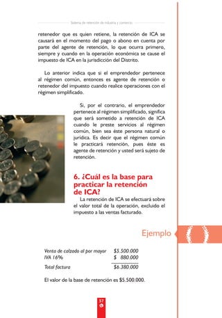 Sistema de retención de industria y comercio


retenedor que es quien retiene, la retención de ICA se
causará en el momento del pago o abono en cuenta por
parte del agente de retención, lo que ocurra primero,
siempre y cuando en la operación económica se cause el
impuesto de ICA en la jurisdicción del Distrito.

   Lo anterior indica que si el emprendedor pertenece
al régimen común, entonces es agente de retención o
retenedor del impuesto cuando realice operaciones con el
régimen simplificado.

                       Si, por el contrario, el emprendedor
                    pertenece al régimen simplificado, significa
                    que será sometido a retención de ICA
                    cuando le preste servicios al régimen
                    común, bien sea éste persona natural o
                    jurídica. Es decir que el régimen común
                    le practicará retención, pues éste es
                    agente de retención y usted será sujeto de
                    retención.


                    6. ¿Cuál es la base para
                    practicar la retención
                    de ICA?
                       La retención de ICA se efectuará sobre
                    el valor total de la operación, excluido el
                    impuesto a las ventas facturado.




  Venta de calzado al por mayor                 $5.500.000
                                                                 Ejemplo
                                                                           ()
  IVA 16%                                       $ 880.000
                                               __________
  Total factura                                 $6.380.000

  El valor de la base de retención es $5.500.000.


                                      57
 