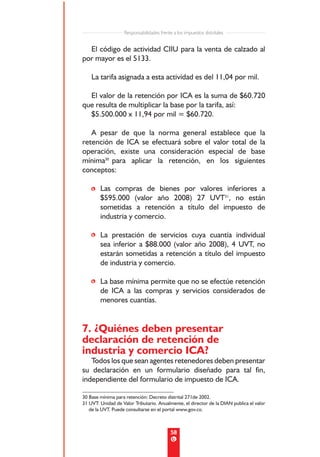Responsabilidades frente a los impuestos distritales


  El código de actividad CIIU para la venta de calzado al
por mayor es el 5133.

    La tarifa asignada a esta actividad es del 11,04 por mil.

  El valor de la retención por ICA es la suma de $60.720
que resulta de multiplicar la base por la tarifa, así:
  $5.500.000 x 11,94 por mil = $60.720.

   A pesar de que la norma general establece que la
retención de ICA se efectuará sobre el valor total de la
operación, existe una consideración especial de base
mínima30 para aplicar la retención, en los siguientes
conceptos:

    • Las compras de bienes por valores inferiores a
      $595.000 (valor año 2008) 27 UVT31, no están
      sometidas a retención a título del impuesto de
      industria y comercio.

    • La prestación de servicios cuya cuantía individual
      sea inferior a $88.000 (valor año 2008), 4 UVT, no
      estarán sometidas a retención a título del impuesto
      de industria y comercio.

    • La base mínima permite que no se efectúe retención
      de ICA a las compras y servicios considerados de
      menores cuantías.


7. ¿Quiénes deben presentar
declaración de retención de
industria y comercio ICA?
   Todos los que sean agentes retenedores deben presentar
su declaración en un formulario diseñado para tal fin,
independiente del formulario de impuesto de ICA.

30 Base mínima para retención: Decreto distrital 271de 2002.
31 UVT: Unidad de Valor Tributario. Anualmente, el director de la DIAN publica el valor
   de la UVT. Puede consultarse en el portal www.gov.co.



                                           58
 