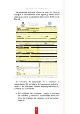 Sistema de retención de industria y comercio


   Las entidades obligadas a hacer la retención deberán
consignar el valor retenido en los lugares y dentro de los
plazos que para tal efecto señale la Secretaría de Hacienda
Distrital.




Formulario para la declaración de retenciones del impuesto de industria y comercio.


   El formulario de declaración de la retención es
independiente del formulario de impuesto de industria y
comercio. En este orden de ideas, existen para industria y
comercio dos formularios:

   • El formulario para presentar y pagar el impuesto
     de industria y comercio, denominado formulario
     único del impuesto de industria, comercio, avisos y
     tableros.


                                          59
 