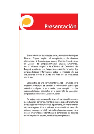 Responsabilidades frente a los impuestos distritales




                           Presentación



   El desarrollo de actividades en la jurisdicción de Bogotá
Distrito Capital implica el cumplimiento de diversas
obligaciones tributarias para con el Distrito. Es así como
el Centro de Emprendimiento Bogotá Emprende,
de la Alcaldía Mayor y la Cámara de Comercio de
Bogotá, mediante una herramienta sencilla, brinda a los
emprendedores información sobre el impacto de sus
actuaciones desde el punto de vista de los impuestos
distritales.

   Esta cartilla es una herramienta teórico – práctica cuyo
objetivo primordial es brindar la información básica que
necesita cualquier emprendedor para cumplir con las
responsabilidades distritales, en el desarrollo de su gestión
empresarial dentro del Distrito Capital.

   Especialmente, esta cartilla, trata el manejo del impuesto
de industria y comercio, frente al cual se expondrán algunas
directrices de orden práctico. Igualmente, se mencionarán
de manera general los principales aspectos del impuesto de
avisos y tableros, predial y de vehículos automotores para
que el emprendedor identifique la generalidad de algunos
de los impuestos locales, en el ámbito empresarial.



                                      6
 