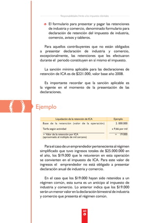 Responsabilidades frente a los impuestos distritales


        • El formulario para presentar y pagar las retenciones
          de industria y comercio, denominado formulario para
          declaración de retención del impuesto de industria,
          comercio, avisos y tableros.

        Para aquellos contribuyentes que no están obligados
      a presentar declaración de industria y comercio,
      excepcionalmente, las retenciones que les efectuaron
      durante el periodo constituyen en sí mismo el impuesto.

         La sanción mínima aplicable para las declaraciones de
      retención de ICA es de $221.000, valor base año 2008.

         Es importante recordar que la sanción aplicable es
      la vigente en el momento de la presentación de las
      declaraciones.



()   Ejemplo
                Liquidación de la retención de ICA                             Ejemplo
       Base de la retención (valor de la operación)                             2. 000.000
       Tarifa según actividad                                                x 9,66 por mil
       _______________________________________________                     ______________
       = Valor de la retención por ICA                                          = 19.000
       (aproximado al múltiplo de mil cercano)


         Para el caso de un emprendedor perteneciente al régimen
      simplificado que tuvo ingresos totales de $25.000.000 en
      el año, los $19.000 que le retuvieron en esta operación
      se convierten en el impuesto de ICA. Para este valor de
      ingresos el emprendedor no está obligado a presentar
      declaración anual de industria y comercio.

         En el caso que los $19.000 hayan sido retenidos a un
      régimen común, esta suma es un anticipo al impuesto de
      industria y comercio. Lo anterior indica que los $19.000
      serán un menor valor en la declaración bimestral de industria
      y comercio que presenta el régimen común.


                                            60
 
