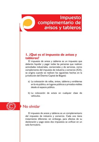 Responsabilidades frente a los impuestos distritales




                           Impuesto
                  complementario de
                    avisos y tableros




     1. ¿Qué es el impuesto de avisos y
     tableros?
        El impuesto de avisos y tableros es un impuesto que
     deberán liquidar y pagar todas las personas que realicen
     actividades industriales, comerciales y de servicios, como
     complemento del impuesto de industria y comercio (ICA);
     se origina cuando se realicen los siguientes hechos en la
     jurisdicción del Distrito Capital de Bogotá:

       a) La colocación de vallas, avisos, tableros y emblemas
          en la vía pública, en lugares públicos o privados visibles
          desde el espacio público.

       b) La colocación de avisos en cualquier clase de
          vehículos.




©   No olvidar
        El impuesto de avisos y tableros es un complementario
     del impuesto de industria y comercio. Cada uno tiene
     tratamiento diferente; sin embargo, para efectos de su
     declaración y pago estos dos impuestos se unifican en un
     solo formulario.


                                          62
 