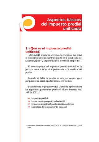 Responsabilidades frente a los impuestos distritales




                          Aspectos básicos
                       del impuesto predial
                                 uniﬁcado



1. ¿Qué es el impuesto predial
unificado?
     El impuesto predial es un impuesto municipal que grava
el inmueble que se encuentra ubicado en la jurisdicción del
Distrito Capital33 y se genera por la existencia del predio.

   El contribuyente del impuesto predial unificado es la
persona natural o jurídica propietaria o poseedora del
predio.

   Cuando se habla de predio se incluyen locales, lotes,
parqueaderos, casas, apartamentos, entre otros.

   Se denomina Impuesto Predial Unificado porque reúne
los siguientes gravámenes (Artículo 13 del Decreto No.
352 de 2002):

    •    Impuesto predial
    •    Impuesto de parques y arborización
    •    Impuesto de estratificación socioeconómica
    •    Sobretasa de levantamiento catastral




33 El impuesto predial está autorizado por la Ley 44 de 1990 y el Decreto-Ley 1421 de
   1993.



                                           64
 