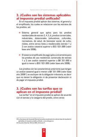 Aspectos básicos del impuesto predial unificado


2. ¿Cuáles son los sistemas aplicables
al impuesto predial unificado?
    En el impuesto predial aplican dos sistemas, el general y
el simplificado, los cuales se relacionan con los estratos de
los predios, así:

    • Sistema general que aplica para los predios
      residenciales de estrato 3, 4, 5, 6, predios comerciales,
      industriales, dotacionales (educativos, culturales,
      recreativos, de salud, de bienestar social, de culto,
      clubes, entre otros) lotes y residenciales estrato 1 y
      2 con avalúo catastral superior a $55´021.000 (valor
      base año 2008).

    • El sistema simplificado de pago aplica únicamente para
      los predios de uso residencial, construido de estrato
      1 y 2 con avalúo catastral superior a $8´351.000 e
      igual o menor a $55´021.000 (valor base año 2008).

   Los predios con las características anteriores que tengan
un avalúo catastral igual o menor a $8´351.000 (valor base
año 200834) se excluyen de la obligación tributaria; es decir
que no tienen la obligación ni de presentar declaración ni
de pagar el impuesto predial.


3. ¿Cuáles son las tarifas que se
aplican en el impuesto predial?
  Las tarifas35 en el impuesto predial se aplican de acuerdo
con el estrato y la categoría del predio, entre otros:




34 La Secretaría de Hacienda Distrital actualiza anualmente los valores base de liquidación
   aplicables al impuesto predial unificado. www.shd.gov.co
35 Acuerdo Distrital 105 de 2003, Artículo 2º.



                                           65
 