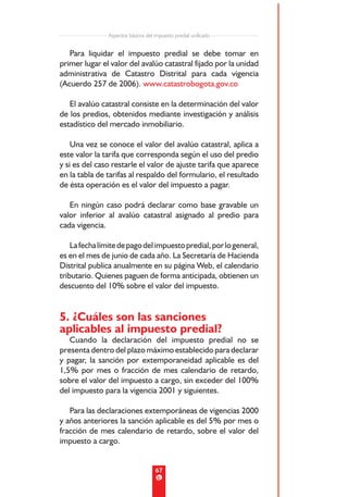 Aspectos básicos del impuesto predial unificado


   Para liquidar el impuesto predial se debe tomar en
primer lugar el valor del avalúo catastral fijado por la unidad
administrativa de Catastro Distrital para cada vigencia
(Acuerdo 257 de 2006). www.catastrobogota.gov.co

   El avalúo catastral consiste en la determinación del valor
de los predios, obtenidos mediante investigación y análisis
estadístico del mercado inmobiliario.

    Una vez se conoce el valor del avalúo catastral, aplica a
este valor la tarifa que corresponda según el uso del predio
y si es del caso restarle el valor de ajuste tarifa que aparece
en la tabla de tarifas al respaldo del formulario, el resultado
de ésta operación es el valor del impuesto a pagar.

   En ningún caso podrá declarar como base gravable un
valor inferior al avalúo catastral asignado al predio para
cada vigencia.

    La fecha límite de pago del impuesto predial, por lo general,
es en el mes de junio de cada año. La Secretaría de Hacienda
Distrital publica anualmente en su página Web, el calendario
tributario. Quienes paguen de forma anticipada, obtienen un
descuento del 10% sobre el valor del impuesto.


5. ¿Cuáles son las sanciones
aplicables al impuesto predial?
   Cuando la declaración del impuesto predial no se
presenta dentro del plazo máximo establecido para declarar
y pagar, la sanción por extemporaneidad aplicable es del
1,5% por mes o fracción de mes calendario de retardo,
sobre el valor del impuesto a cargo, sin exceder del 100%
del impuesto para la vigencia 2001 y siguientes.

   Para las declaraciones extemporáneas de vigencias 2000
y años anteriores la sanción aplicable es del 5% por mes o
fracción de mes calendario de retardo, sobre el valor del
impuesto a cargo.


                                    67
 