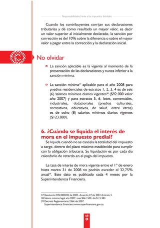 Responsabilidades frente a los impuestos distritales


         Cuando los contribuyentes corrijan sus declaraciones
     tributarias y dé como resultado un mayor valor, es decir
     un valor superior al inicialmente declarado, la sanción por
     corrección es del 10% sobre la diferencia o sobre el mayor
     valor a pagar entre la corrección y la declaración inicial.




©   No olvidar
        • La sanción aplicable es la vigente al momento de la
          presentación de las declaraciones y nunca inferior a la
          sanción mínima.

        • La sanción mínima37 aplicable para el año 2008 para
          predios residenciales de estratos 1, 2, 3, 4 es de seis
          (6) salarios mínimos diarios vigentes38 ($92.000 valor
          año 2007) y para estratos 5, 6, lotes, comerciales,
          industriales, dotacionales (predios culturales,
          recreativos, educativos, de salud, entre otros)
          es de ocho (8) salarios mínimos diarios vigentes
          ($123.000).


     6. ¿Cuándo se liquida el interés de
     mora en el impuesto predial?
        Se liquida cuando no se cancela la totalidad del impuesto
     a cargo, dentro del plazo máximo establecido para cumplir
     con la obligación tributaria. Su liquidación es por cada día
     calendario de retardo en el pago del impuesto.

        La tasa de interés de mora vigente entre el 1º de enero
     hasta marzo 31 de 2008 no podrán exceder el 32,75%
     anual39. Este dato es publicado cada 4 meses por la
     Superintendencia Financiera.



     37 Resolución DSH000205 de 2005. Acuerdo 27 de 2001 Artículo 3.
     38 Salario mínimo legal año 2007: mes $461.500, día $ 15.383.
     39 Decreto Reglamentario 2366 de 2007.
        Superintendencia Financiera www.superfinanciera.gov.co.



                                               68
 