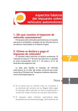 Aspectos básicos
                      del impuesto sobre
                   vehículos automotores


1. ¿En qué consiste el impuesto de
vehículos automotores?
  El impuesto sobre vehículos automotores es un impuesto
que grava la propiedad o posesión de los vehículos que se
encuentren matriculados en el Distrito Capital.


2. ¿Cómo se declara y paga el
impuesto de vehículos?

                                                                ?
   El impuesto sobre vehículos se declara anualmente. El
impuesto se causa el 1º de enero de cada año y su período
es anual comprendido entre el 1º de enero y el 31 de
diciembre del respectivo año.

   La base para liquidar el impuesto de vehículos
automotores es el valor del avalúo comercial que anual-
mente fija el Ministerio de Transporte mediante resolución.
www.mintransporte.gov.co




• En el evento que un vehículo entre en circulación o
                                                       Nota
                                                                !
  se matricule por primera vez en Bogotá debe pagar
  el impuesto sobre vehículos en forma proporcional al
  número de meses o fracción de mes que reste del año.

• El impuesto sobre vehículos automotores debe
  presentarse con la constancia de pago, de lo contrario, las

                             69
 