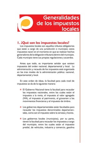 Generalidades
                    de los impuestos
                              locales

1. ¿Qué son los impuestos locales?
  Los impuestos locales son aquellos tributos obligatorios
que están a cargo de una jurisdicción o municipio; estos
impuestos nacen en el momento en que se realizan hechos
generadores de la obligación tributaria dentro del municipio.
Cada municipio tiene sus propias regulaciones y acuerdos.

  Antes que todo, es importante señalar que existen
impuestos del orden nacional, departamental y local. La
administración y recaudo de los impuestos está organizada
en los tres niveles de la administración pública: nacional,
departamental y local.

  En este orden de ideas, la facultad para cada nivel de
impuestos se da de la siguiente manera:

   • El Gobierno Nacional tiene la facultad para recaudar
     los impuestos nacionales, entre los cuales están el
     impuesto a la renta, el impuesto al valor agregado
     (IVA), el impuesto al patrimonio, el gravamen a los
     movimientos financieros y el impuesto de timbre.

   • Los gobiernos departamentales están facultados para
     recaudar los impuestos denominados departamen-
     tales, como son el impuesto sobre la cerveza y licores.

   • Los gobiernos locales (municipios), por su parte,
     tienen la facultad para recaudar los impuestos a cargo
     del municipio, entre los cuales están el impuesto
     predial, de vehículos, industria y comercio, gasolina


                             7
 