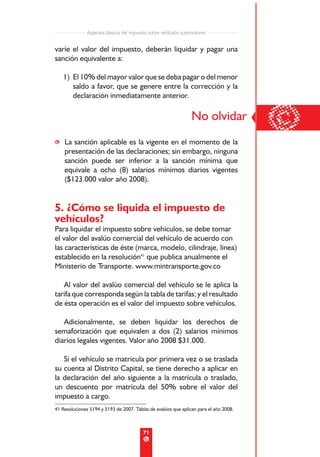 Aspectos básicos del impuesto sobre vehículos automotores


varíe el valor del impuesto, deberán liquidar y pagar una
sanción equivalente a:

   1) El 10% del mayor valor que se deba pagar o del menor
      saldo a favor, que se genere entre la corrección y la
      declaración inmediatamente anterior.




• La sanción aplicable es la vigente en el momento de la
                                                                 No olvidar
                                                                                       ©
  presentación de las declaraciones; sin embargo, ninguna
  sanción puede ser inferior a la sanción mínima que
  equivale a ocho (8) salarios mínimos diarios vigentes
  ($123.000 valor año 2008).


5. ¿Cómo se liquida el impuesto de
vehículos?
Para liquidar el impuesto sobre vehículos, se debe tomar
el valor del avalúo comercial del vehículo de acuerdo con
las características de éste (marca, modelo, cilindraje, línea)
establecido en la resolución41 que publica anualmente el
Ministerio de Transporte. www.mintransporte.gov.co

   Al valor del avalúo comercial del vehículo se le aplica la
tarifa que corresponda según la tabla de tarifas; y el resultado
de ésta operación es el valor del impuesto sobre vehículos.

   Adicionalmente, se deben liquidar los derechos de
semaforización que equivalen a dos (2) salarios mínimos
diarios legales vigentes. Valor año 2008 $31.000.

   Si el vehículo se matricula por primera vez o se traslada
su cuenta al Distrito Capital, se tiene derecho a aplicar en
la declaración del año siguiente a la matrícula o traslado,
un descuento por matrícula del 50% sobre el valor del
impuesto a cargo.
41 Resoluciones 5194 y 5193 de 2007. Tablas de avalúos que aplican para el año 2008.



                                         71
 