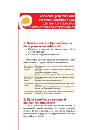Responsabilidades frente a los impuestos distritales



               Aspectos generales que
              conviene considerar para
                  planear los impuestos
      distritales básicos empresariales



1. ¿Cuáles son los objetivos básicos
de la planeación tributaria?
  • Optimizar el pago de los tributos dentro de la
    normatividad legal.
  • Cumplir las obligaciones tributarias.

   Para cumplir con estos objetivos, el emprendedor debe
tener en cuenta la siguiente información relevante.
En el impuesto   Establezca claramente el concepto de la actividad o actividades
de industria y   que realiza.
comercio         Identifique la tarifa de impuesto que le corresponde a la
                 actividad.
                 Proyecte los ingresos del período.
                 Calcule el valor del impuesto del periodo proyectado.
En el impuesto   Es relevante la determinación del valor del impuesto de industria
de avisos y      y comercio.
tableros         Aplique el 15% sobre el impuesto de ICA.
En el impuesto   Identifique la característica y estrato de su local, bodega, sede
predial          u oficina.
                 Establezca el porcentaje de tarifa que le corresponde, de
                 acuerdo con la identificación del predio.

En el impuesto   Identifique el tipo de vehículo, marca y rango de avalúo.
de vehículos     Aplique la tarifa de impuesto respectiva.



2. ¿Qué beneficio se obtiene al
planear los impuestos?
   Con la planeación de cada uno de los tributos, el
emprendedor puede establecer de manera anticipada
el valor de los impuestos y de esta forma programar
oportunamente el pago de las obligaciones tributarias con
Bogotá Distrito Capital.


                                         72
 