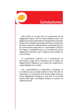 Responsabilidades frente a los impuestos distritales




                                    Conclusiones


   Esta cartilla es una guía para el cumplimiento de las
obligaciones básicas que los emprendedores tienen con
Bogotá y permite la optimización en el pago de los impuestos
locales, en la medida en que se logra una mayor comprensión
de dichos impuestos. Adicionalmente, se pretende que con
los conocimientos adquiridos, el emprendedor minimice
los riesgos y contingencias por el no cumplimiento de las
obligaciones tributarias, que en algunos casos pueden ser
muy onerosas.

   El cumplimiento oportuno en la presentación de
información y pago de los impuestos que se originan en
Bogotá Distrito Capital es una muestra de compromiso y
responsabilidad con la ciudad.

   Los emprendedores se desarrollan y fortalecen en
la medida en que la ciudad también lo hace. Para ello es
importante un compromiso claro frente al pago oportuno
de las obligaciones tributarias a nivel local y una actitud
positiva para lograr una Bogotá moderna y humana, sin
indiferencia fiscal.




                                     74
 