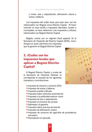 Responsabilidades frente a los impuestos distritales


     a motor, azar y espectáculos, delineación urbana y
     avisos y tableros.

   Los impuestos del orden local, para este caso, son los
relacionados con Bogotá como Distrito Capital. Al hacer
mención en esta cartilla a impuestos distritales, locales o
municipales, se hace referencia a los impuestos o tributos
relacionados con Bogotá Distrito Capital.

   Bogotá, cuenta con un régimen fiscal especial. Es la
Secretaría de Hacienda del Distrito Capital (SHD), www.
shd.gov.co quien administra los impuestos
que se generan en Bogotá Distrito Capital.



2. ¿Cuáles son los
impuestos locales que
aplican a Bogotá Distrito
Capital?
   A Bogotá Distrito Capital, a través de
la Secretaría de Hacienda Distrital, le
corresponde el recaudo de los siguientes
impuestos y contribuciones:

  • Impuesto de industria y comercio (ICA)
  • Impuesto de avisos y tableros
  • Impuesto predial unificado
  • Impuesto sobre vehículos automotores
  • Impuesto a la publicidad exterior visual
  • Impuesto de azar y espectáculos
  • Impuesto al consumo de cerveza
  • Sobretasa a la gasolina
  • Impuesto sobre premios de loterías
  • Impuesto de delineación urbana
  • Impuesto de consumo de cigarrillos de procedencia
    extranjera
  • Participación en plusvalía


                                      8
 