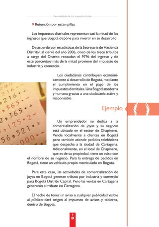 Generalidades de los impuestos locales


   • Retención por estampillas

   Los impuestos distritales representan casi la mitad de los
ingresos que Bogotá dispone para invertir en su desarrollo.

   De acuerdo con estadísticas de la Secretaría de Hacienda
Distrital, al cierre del año 2006, cinco de los trece tributos
a cargo del Distrito recaudan el 97% del ingreso y de
este porcentaje más de la mitad proviene del impuesto de
industria y comercio.

                    Los ciudadanos contribuyen económi-
                 camente al desarrollo de Bogotá, mediante
                 el cumplimiento en el pago de los
                 impuestos distritales. Una Bogotá moderna
                 y humana gracias a una ciudadanía activa y
                 responsable.




                   Un emprendedor se dedica a la
                                                          Ejemplo
                                                                    ()
                comercialización de joyas y su negocio
                está ubicado en el sector de Chapinero.
                Vende localmente a clientes en Bogotá
                pero también atiende pedidos telefónicos
                que despacha a la ciudad de Cartagena.
                Adicionalmente, en el local de Chapinero,
                que es de su propiedad, tiene un aviso con
el nombre de su negocio. Para la entrega de pedidos en
Bogotá, tiene un vehículo propio matriculado en Bogotá.

   Para este caso, las actividades de comercialización de
joyas en Bogotá generan tributo por industria y comercio
para Bogotá Distrito Capital. Pero las ventas en Cartagena
generarán el tributo en Cartagena.

   El hecho de tener un aviso o cualquier publicidad visible
al público dará origen al impuesto de avisos y tableros,
dentro de Bogotá.

                                   9
 