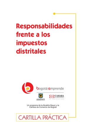 Responsabilidades
frente a los
impuestos
distritales




   Un programa de la Alcaldía Mayor y la
     Cámara de Comercio de Bogotá




CARTILLA PRÁCTICA
                    1
 