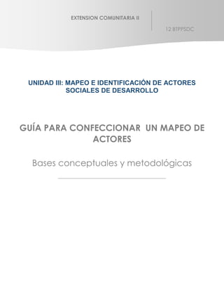 UNIDAD III: MAPEO E IDENTIFICACIÓN DE ACTORES
SOCIALES DE DESARROLLO
GUÍA PARA CONFECCIONAR UN MAPEO DE
ACTORES
Bases conceptuales y metodológicas
EXTENSION COMUNITARIA II
12 BTPPSDC
 