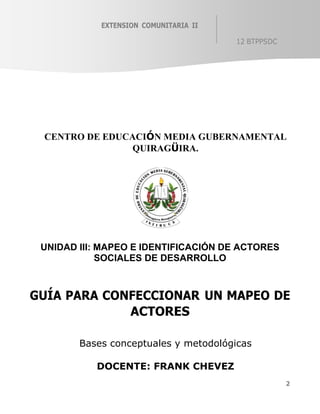 2
EXTENSION COMUNITARIA II
12 BTPPSDC
CENTRO DE EDUCACIÓN MEDIA GUBERNAMENTAL
QUIRAGÜIRA.
UNIDAD III: MAPEO E IDENTIFICACIÓN DE ACTORES
SOCIALES DE DESARROLLO
GUÍA PARA CONFECCIONAR UN MAPEO DE
ACTORES
Bases conceptuales y metodológicas
DOCENTE: FRANK CHEVEZ
 