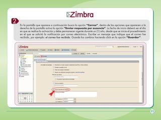2

En la pantalla que aparece a continuación busca la opción “Correo”, dentro de las opciones que aparecen a la
derecha de la pantalla activa la opción “Enviar respuesta por ausencia”. La fecha de inicio deberá ser el día
en que se realice la activación y debe permanecer vigente durante un (1) año, desde que se inicie el procedimiento
en el que se solicitó la notificación por correo electrónico. Escribe un mensaje que indique que el correo fue
recibido, por ejemplo: el correo fue recibido. Guarda los cambios haciendo click en la opción “Guardar”.

11

 