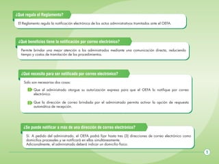 ¿Qué regula el Reglamento?
El Reglamento regula la notificación electrónica de los actos administrativos tramitados ante el OEFA.

¿Qué beneficios tiene la notificación por correo electrónico?
Permite brindar una mejor atención a los administrados mediante una comunicación directa, reduciendo
tiempo y costos de tramitación de los procedimientos.

¿Qué necesito para ser notificado por correo electrónico?
Solo son necesarias dos cosas:
1 Que el administrado otorgue su autorización expresa para que el OEFA lo notifique por correo
electrónico.
2 Que la dirección de correo brindada por el administrado permita activar la opción de respuesta
automática de recepción.

¿Se puede notificar a más de una dirección de correo electrónico?
Sí. A pedido del administrado, el OEFA podrá fijar hasta tres (3) direcciones de correo electrónico como
domicilios procesales y se notificará en ellas simultáneamente.
Adicionalmente, el administrado deberá indicar un domicilio físico.

1

 