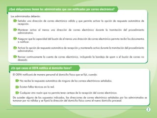 ¿Qué obligaciones tienen los administrados que son notificados por correo electrónico?
Los administrados deberán:
1 Señalar una dirección de correo electrónico válida y que permita activar la opción de respuesta automática de
recepción.
2 Mantener activa al menos una dirección de correo electrónico durante la tramitación del procedimiento
administrativo.
3 Asegurar que la capacidad del buzón de al menos una dirección de correo electrónico permita recibir los documentos
a notificar.
4 Activar la opción de respuesta automática de recepción y mantenerla activa durante la tramitación del procedimiento
administrativo.
5 Revisar continuamente la cuenta de correo electrónico, incluyendo la bandeja de spam o el buzón de correo no
deseado.

¿En qué casos el OEFA notifica al domicilio físico?
El OEFA notificará de manera personal al domicilio físico que se fijó, cuando:
1 No reciba la respuesta automática de ninguno de los correos electrónicos señalados.
2 Existan fallas técnicas en la red.
3 Cualquier otra razón que no permita tener certeza de la recepción del correo electrónico.
De suceder alguno de los supuestos indicados, las direcciones de correo electrónico señaladas por los administrados se
tomaran por no válidas y se fijará la dirección del domicilio físico como el nuevo domicilio procesal.

2

 