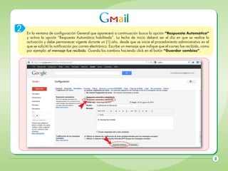 2

En la ventana de configuración General que aparecerá a continuación busca la opción “Respuesta Automática”
y activa la opción “Respuesta Automática habilitada”. La fecha de inicio deberá ser el día en que se realice la
activación y debe permanecer vigente durante un (1) año, desde que se inicie el procedimiento administrativo en el
que se solicitó la notificación por correo electrónico. Escribe un mensaje que indique que el correo fue recibido, como
por ejemplo: el mensaje fue recibido. Guarda los cambios haciendo click en el botón “Guardar cambios”.

8

 