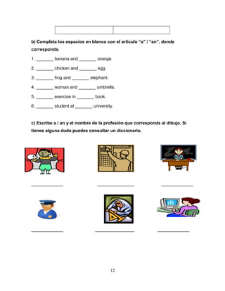 12
b) Completa los espacios en blanco con el articulo “a” / “an”, donde
corresponda.
1. _______ banana and _______ orange.
2. _______ chicken and _______ egg.
3. _______ frog and _______ elephant.
4. _______ woman and _______ umbrella.
5. _______ exercise in _______ book.
6. _______ student at _______ university.
c) Escribe a / an y el nombre de la profesión que corresponda al dibujo. Si
tienes alguna duda puedes consultar un diccionario.
_____________ _______________ _____________
_____________ ________________ _____________
 