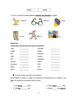 14
sheep sheep
 Ten en cuenta que estas palabras siempre son plurales en inglés
scissors glasses jeans
trousers pyjamas shorts
Ejercicios:
a) Escribe la forma plural de estos sustantivos.
baby ___________ umbrella ___________
potato ___________ holiday ___________
fish ___________ sandwich ___________
child ___________ country ___________
foot ___________ language ___________
woman ___________ watch ___________
secretary ___________ knife ___________
glass ___________ man ___________
shoe ___________ person ___________
Si tienes dudas consulta un diccionario.
b) Completa el espacio con is, si el sustantivo subrayado está en singular y con
are si el sustantivo subrayado está en plural.
1. My hands ______cold. 4. These jeans ______ dirty.
2. My feet ________ big. 5. Where _____ the camera?
 