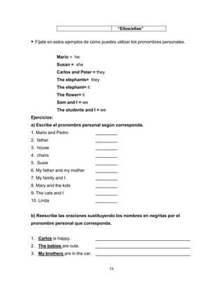 16
“Ellos/ellas”
 Fíjate en estos ejemplos de cómo puedes utilizar los pronombres personales.
Mario = he
Susan = she
Carlos and Peter = they
The elephants= they
The elephant= it
The flower= it
Sam and I = we
The students and I = we
Ejercicios:
a) Escribe el pronombre personal según corresponda.
1. Mario and Pedro _________
2. father _________
3. house _________
4. chairs _________
5. Susie _________
6. My father and my mother _________
7. My family and I _________
8. Mary and the kids _________
9. The cats and I _________
10. Linda _________
b) Reescribe las oraciones sustituyendo los nombres en negritas por el
pronombre personal que corresponda.
1. Carlos is happy. _______________________________________
2. The babies are cute. _______________________________________
3. My brothers are in the car. _______________________________________
 