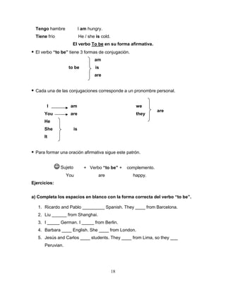 18
Tengo hambre I am hungry.
Tiene frío He / she is cold.
El verbo To be en su forma afirmativa.
 El verbo “to be” tiene 3 formas de conjugación.
am
to be is
are
 Cada una de las conjugaciones corresponde a un pronombre personal.
I am we
You are they
He
She is
It
 Para formar una oración afirmativa sigue este patrón.
+ Verbo “to be” + complemento.
You are happy.
Ejercicios:
a) Completa los espacios en blanco con la forma correcta del verbo “to be”.
1. Ricardo and Pablo _________ Spanish. They ____ from Barcelona.
2. Liu ______ from Shanghai.
3. I _____ German. I _____ from Berlin.
4. Barbara ____ English. She ____ from London.
5. Jesús and Carlos ____ students. They ____ from Lima, so they ___
Peruvian.
 Sujeto
are
 