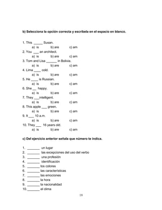 19
b) Selecciona la opción correcta y escríbela en el espacio en blanco.
1. This _____ Susan.
a) is b) are c) am
2. You ___ an architect.
a) is b) are c) am
3. Tom and Lisa ______ in Bolivia.
a) is b) are c) am
4. Lima ____ cold.
a) is b) are c) am
5. He ____ is Russian.
a) is b) are c) am
6. She __ happy.
a) is b) are c) am
7. They ___intelligent.
a) is b) are c) am
8. This apple ___ green.
a) is b) are c) am
9. It ___ 10 a.m.
a) is b) are c) am
10. They ___ 16 years old.
a) is b) are c) am
c) Del ejercicio anterior señala que número te indica.
1. _______ un lugar
2. _______ las excepciones del uso del verbo
3. _______ una profesión
4. _______ identificación
5. _______ los colores
6. _______ las características
7. _______ las emociones
8. _______ la hora
9. _______ la nacionalidad
10._______ el clima
 