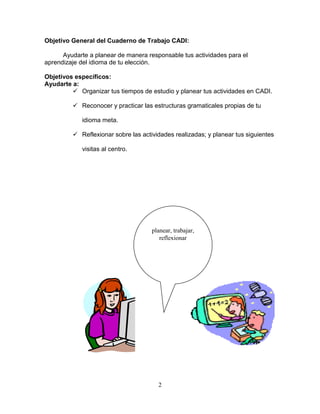 2
Objetivo General del Cuaderno de Trabajo CADI:
Ayudarte a planear de manera responsable tus actividades para el
aprendizaje del idioma de tu elección.
Objetivos específicos:
Ayudarte a:
 Organizar tus tiempos de estudio y planear tus actividades en CADI.
 Reconocer y practicar las estructuras gramaticales propias de tu
idioma meta.
 Reflexionar sobre las actividades realizadas; y planear tus siguientes
visitas al centro.
planear, trabajar,
reflexionar
 