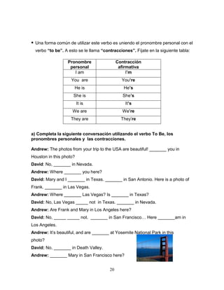 20
 Una forma común de utilizar este verbo es uniendo el pronombre personal con el
verbo “to be”. A esto se le llama “contracciones”. Fíjate en la siguiente tabla:
a) Completa la siguiente conversación utilizando el verbo To Be, los
pronombres personales y las contracciones.
Andrew: The photos from your trip to the USA are beautiful! _______ you in
Houston in this photo?
David: No, _______ in Nevada.
Andrew: Where _______ you here?
David: Mary and I _______ in Texas. _______ in San Antonio. Here is a photo of
Frank. _______ in Las Vegas.
Andrew: Where _______ Las Vegas? Is _______ in Texas?
David: No, Las Vegas _____ not in Texas. _______ in Nevada.
Andrew: Are Frank and Mary in Los Angeles here?
David: No, _____ _____ not. _______ in San Francisco… Here _______am in
Los Angeles.
Andrew: It’s beautiful, and are _______ at Yosemite National Park in this
photo?
David: No, _______ in Death Valley.
Andrew: _______ Mary in San Francisco here?
Pronombre
personal
Contracción
afirmativa
I am I’m
You are You’re
He is He’s
She is She’s
It is It’s
We are We’re
They are They’re
 