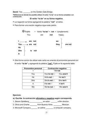 21
David: Yes, _______ on the Golden Gate Bridge.
*Reflexiona en dónde fue posible utilizar el verbo “to be” en su forma completa o en
contracción.
El verbo “to be” en su forma negativa.
 La negación se forma agregando la palabra “not” al verbo.
 Para formar una oración negativa sigue este patrón.
+ Verbo “to be” + not + complemento.
You are not happy.
I am not we
You are not they are not
He
She is not
It
 Otra forma común de utilizar este verbo es uniendo el pronombre personal con
el verbo “to be” y agregando la palabra “not”. Fíjate en la siguiente tabla:
Ejercicio:
a). Escribe la contracción afirmativa y negativa según corresponda.
1. Steven Spielberg _____________ an actor. ______ a film director.
2. Olivia and Charlie _______ from Buenos Aires. ________ Mexican.
3. Microsoft Company ______ an airline. _______ a computer company.
Pronombre personal Contracción negativa
I I’m not
You You’re not / You aren’t
He He’s not / He isn’t
She She’s not / She isn’t
It It’s not / It isn’t
We We’re not / We aren’t
 Sujeto
 