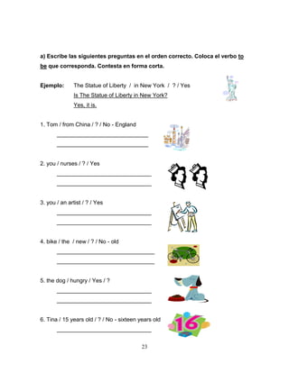 23
a) Escribe las siguientes preguntas en el orden correcto. Coloca el verbo to
be que corresponda. Contesta en forma corta.
Ejemplo: The Statue of Liberty / in New York / ? / Yes
Is The Statue of Liberty in New York?
Yes, it is.
1. Tom / from China / ? / No - England
_____________________________
_____________________________
2. you / nurses / ? / Yes
______________________________
______________________________
3. you / an artist / ? / Yes
______________________________
______________________________
4. bike / the / new / ? / No - old
_______________________________
_______________________________
5. the dog / hungry / Yes / ?
______________________________
______________________________
6. Tina / 15 years old / ? / No - sixteen years old
______________________________
 