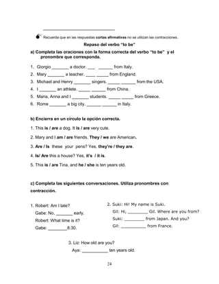 24
______________________________
Recuerda que en las respuestas cortas afirmativas no se utilizan las contracciones.
Repaso del verbo “to be”
a) Completa las oraciones con la forma correcta del verbo “to be” y el
pronombre que corresponda.
1. Giorgio _______ a doctor. ___ ______ from Italy.
2. Mary _______ a teacher. ____ _____ from England.
3. Michael and Henry _______ singers. _____ ______ from the USA.
4. I _______ an athlete. _____ ______ from China.
5. Maria, Anna and I _______ students. _____ _____ from Greece.
6. Rome _______ a big city. ______ ______ in Italy.
b) Encierra en un círculo la opción correcta.
1. This is / are a dog. It is / are very cute.
2. Mary and I am / are friends. They / we are American.
3. Are / Is these your pens? Yes, they’re / they are.
4. Is/ Are this a house? Yes, it’s / it is.
5. This is / are Tina, and he / she is ten years old.
c) Completa las siguientes conversaciones. Utiliza pronombres con
contracción.
1. Robert: Am I late?
Gabe: No, _______ early.
Robert: What time is it?
Gabe: ________8:30.
3. Liz: How old are you?
Aya: ___________ ten years old.
2. Suki: Hi! My name is Suki.
Gil: Hi, ________ Gil. Where are you from?
Suki: ________ from Japan. And you?
Gil: __________ from France.
 