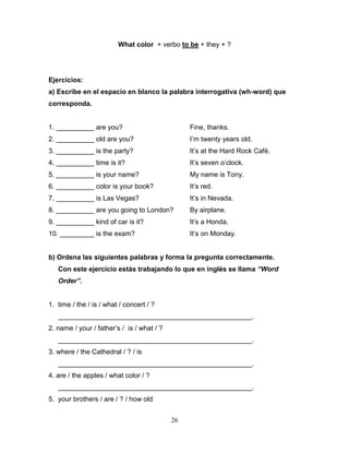 26
What color + verbo to be + they + ?
Ejercicios:
a) Escribe en el espacio en blanco la palabra interrogativa (wh-word) que
corresponda.
1. __________ are you? Fine, thanks.
2. __________ old are you? I’m twenty years old.
3. __________ is the party? It’s at the Hard Rock Café.
4. __________ time is it? It’s seven o’clock.
5. __________ is your name? My name is Tony.
6. __________ color is your book? It’s red.
7. __________ is Las Vegas? It’s in Nevada.
8. __________ are you going to London? By airplane.
9. __________ kind of car is it? It’s a Honda.
10. _________ is the exam? It’s on Monday.
b) Ordena las siguientes palabras y forma la pregunta correctamente.
Con este ejercicio estás trabajando lo que en inglés se llama “Word
Order”.
1. time / the / is / what / concert / ?
___________________________________________________.
2. name / your / father’s / is / what / ?
___________________________________________________.
3. where / the Cathedral / ? / is
___________________________________________________.
4. are / the apples / what color / ?
___________________________________________________.
5. your brothers / are / ? / how old
 