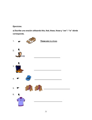 31
Ejercicios:
a) Escribe una oración utilizando this, that, these, those y “are” / “is” dónde
corresponda.
1. Those are my shoes
2.
__________________________
3.
___________________________
4. ___________________________
5. __________________________
6.
____________________________






 