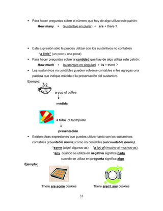 33
 Para hacer preguntas sobre el número que hay de algo utiliza este patrón:
How many + (sustantivo en plural) + are + there ?
 Esta expresión sólo la puedes utilizar con los sustantivos no contables
“a little” (un poco / una poca)
 Para hacer preguntas sobre la cantidad que hay de algo utiliza este patrón:
How much + (sustantivo en singular) + is + there ?
 Los sustantivos no contables pueden volverse contables si les agregas una
palabra que indique medida o la presentación del sustantivo.
Ejemplo:
a cup of coffee
medida
a tube of toothpaste
presentación
 Existen otras expresiones que puedes utilizar tanto con los sustantivos
contables (countable nouns) como no contables (uncountable nouns).
*some (algo/ algunos-as) *a lot of (mucho-a/ muchos-as)
*any cuando se utiliza en negativo significa nada
cuando se utiliza en pregunta significa algo
Ejemplo:
There are some cookies There aren’t any cookies
 