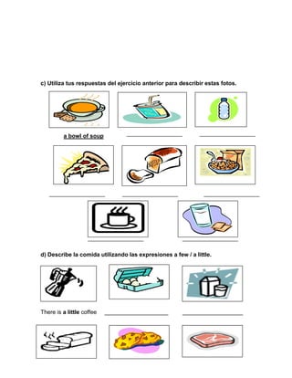 35
c) Utiliza tus respuestas del ejercicio anterior para describir estas fotos.
a bowl of soup
d) Describe la comida utilizando las expresiones a few / a little.
There is a little coffee ____________________ ___________________
 